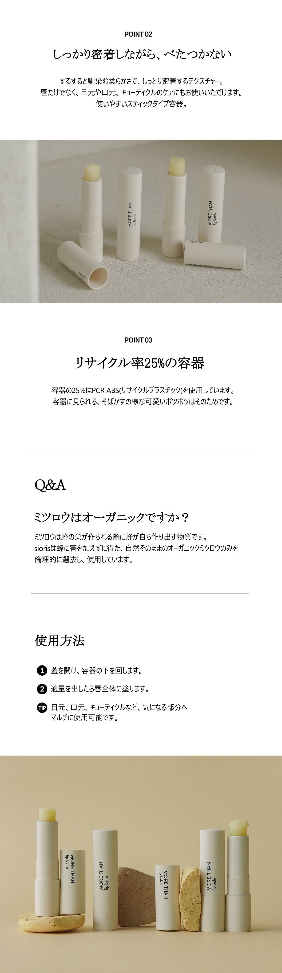 しっかり密着しながら、べたつかない。するすると馴染む柔らかさで、しっとり密着するテクスチャー。
唇だけでなく、目元や口元、キューティクルのケアにもお使いいただけます。使いやすいスティックタイプ容器。リサイクル率25％の容器。容器に見られる、そばかすの様な可愛いポツポツはそのためです。