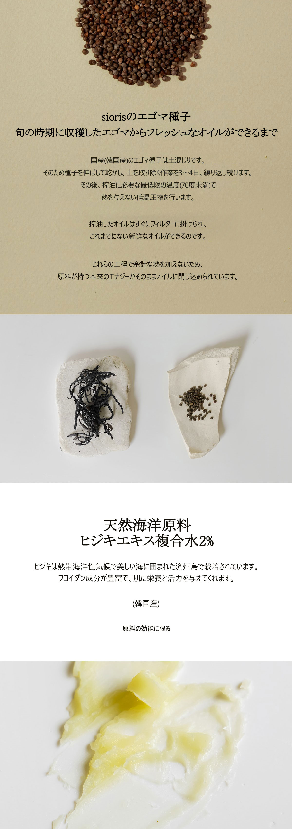 siorisのエゴマ種子油は、旬の時期に収穫したエゴマを即時に搾油し製造しています。国産のエゴマ種子には土が混ざっている為、洗浄が必要です。種子を伸ばして乾かし、取り除く作業を3～4日ほど続けます。その後、搾油に必要な最低限の温度(70度未満)以外は、熱を与えないように低温圧搾を行います。全製造過程(洗浄、乾燥、搾油)を通し、加熱の工程がないにもかかわらず
この様な低温圧搾は原料が持つ本来のエナジーそのままをオイルに込めることができます。
また、搾油後はすぐフィルターに掛け、より新鮮なオイルを作っています。天然海洋原料
ヒジキエキス複合水2％ 熱帯海洋性気候の清浄な済州島で栽培されたヒジキはフコイダン成分が豊富で、肌に栄養と活力を与えてくれます。