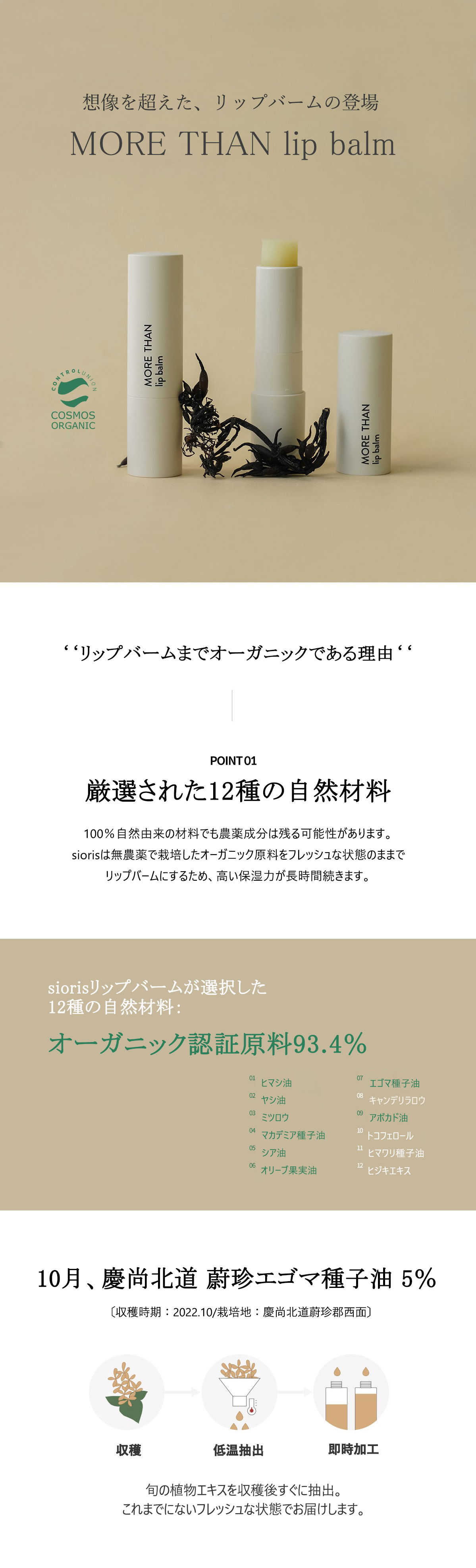 想像を超えた、リップバームの登場 MORE THAN LIP BALM リップバームまでオーガニックである理由
厳選した12種のオーガニック原料 100%自然由来の材料でも農薬成分は残る可能性があります。siorisは無能薬で栽培したオーガニック原料をフレッシュな状態のままでリップバームにするため、高い保湿力が直時間続きます。siorisリップバームが選択した
12種の自然材料：オーガニック認証原料 93.4% 1.ヒマシ油　2.ヤシ油　3．ミツロウ　　4．マカデミア種子油 　5.シア油　6．オリーブ果実油　7．エゴマ種子油
8.キャンデリラロウ　9．アボカド油　10.トコフェロール　11．ヒマワリ種子油　 12.ヒジキエキス10月、慶尚北道 蔚珍エゴマ種子油〔収穫時期：2022.10/栽培地：慶尚北道蔚珍郡西面) 旬の植物エキスを収穫後すぐに抽出。これまでにないフレッシュな状態でお届けします。