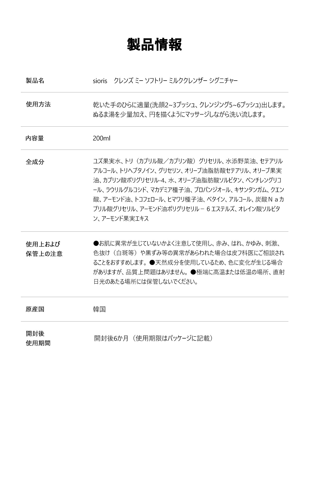 製品名 soris CLEANSE ME SOFTLY milk cleanser
容量 200ml
PH濃度 PH5.5±１弱酸性
新鮮度 84.66%
香り 無効
認証 VEGAN The VEGAN Society     皮膚刺激性試験
全成分 *ユズ果実水、マカデミア種子油、水、ラウリルグルコシド、グリセリン、ラウリン酸イソアミル、セテアリルアルコール、水添野菜油、オリーブ油脂肪酸セテアリル、オレイン酸ポリグリセリル－１０、クエン酸ステアリン酸グリセリル、オリーブ油脂肪酸ソルビタン、オウゴン根エキス、ボタンエキス、カンゾウ根エキス、キサンタンガム、クエン酸、プロパンジオール、アルギニン、ｐ－アニス酸、アラントイン、トコフェロール、アロエベラ葉エキス、ビオフラボノイド、ブロッコリーエキス *オーガニック栽培
化粧品製造業者　別途表記
化粧品責任販売業者　㈱ZENCOSMETIKOS CO.,LTD.
使用期限　製造日から2年6か月/開封日から6か月
品質保証基準　公正取引委員会告示(消費者紛争解決基準)に基づき保障いたします。 