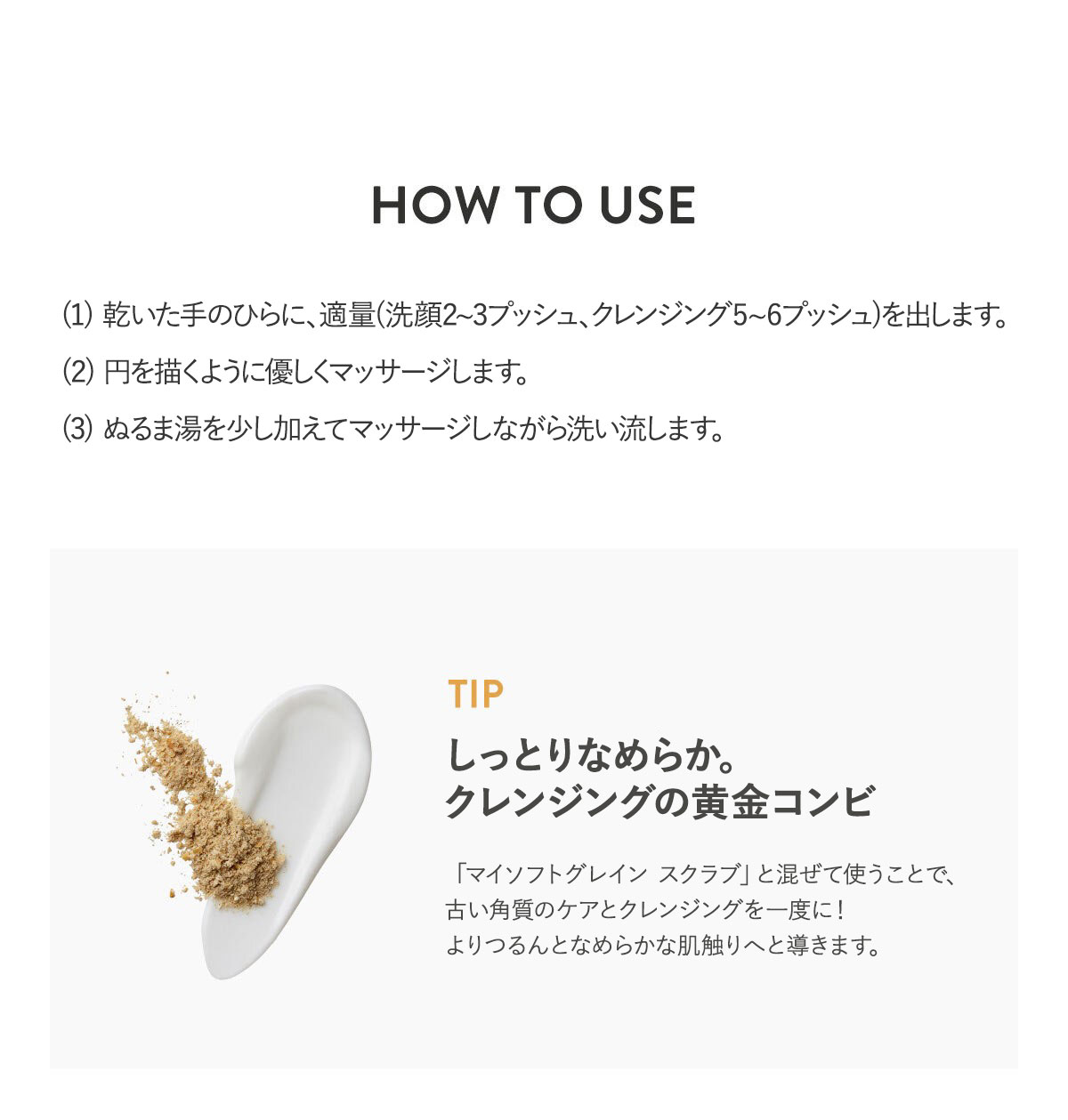 クレンズミー ソフトリー ミルククレンザーには天然由来の界面活性剤である「ラウリルグルコシド」を使用しています。
ラウリルグルコシドとは？
ココナッツやトウモロコシなどの天然由来の材料と植物性オイルから抽出された天然の原料です。水で簡単に溶ける環境にやさしい成分です。自然原料特有の原料そのものの香りを感じる場合がありますが
製品の使用及び効能には問題ございませんので安心してご使用ください。
（1）乾いた手のひらに、適量（洗顔2~3プッシュ、クレンジング5~6プッシュ）を出します。
（2）円を描くようにやさしくマッサージします。
（3）ぬるま湯を少し加えてマッサージしながら洗い流します。
※濃いメイクを落とす場合は、ミルククレンザーで一度オフを行い、2回目に洗顔として再度ご使用いただき、
もしくは「デイ バイ デイ クレンジングジェル」でダブル洗顔をお勧めします。