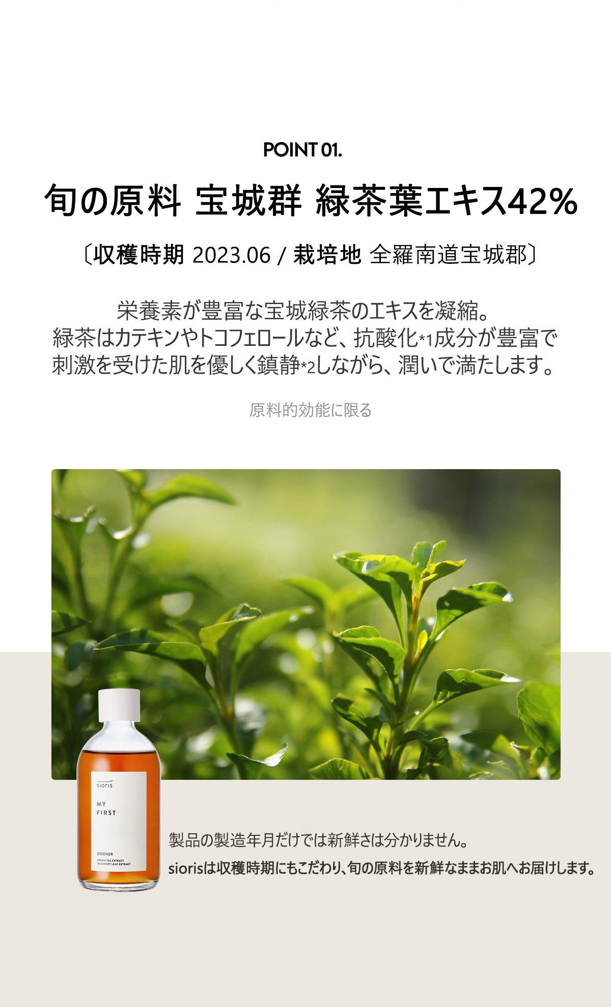 旬の原料 緑茶葉エキス 42%
〔収穫時期 2023.06 / 栽培地 全羅南道宝城郡〕
栄養素が豊富な宝城緑茶のエキスを凝縮。
緑茶はカテキンやトコフェロールなど、抗酸化成分が豊富で
刺激を受けた肌を優しく鎮静しながら、潤いで満たします。
製品の製造年月だけでは新鮮さは分かりません。
siorisは収穫時期にもこだわり、旬な原料を新鮮なままお肌へ届けます。