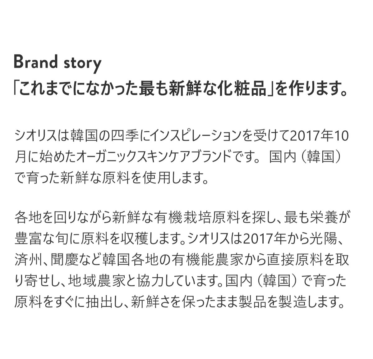  Brand story
「これまでになかった最も新鮮な化粧品」を作ります。
シオリスは韓国の四季にインスピレーションを受けて2017年10月に始めオーガニックスキンケアブランドです。 
国内（韓国）で育った新鮮な原料を使用します。
各地を回りながら新鮮な有機栽培原料を探し、最も栄養が豊富な旬に原料を収穫します。
シオリスは2017年から光陽、済州、聞慶など韓国各地の有機能農家から直接原料を取り寄せし、地域農家と協力しています。
国内（韓国）で育った原料をすぐに抽出し、新鮮さを保ったまま製品を製造します。