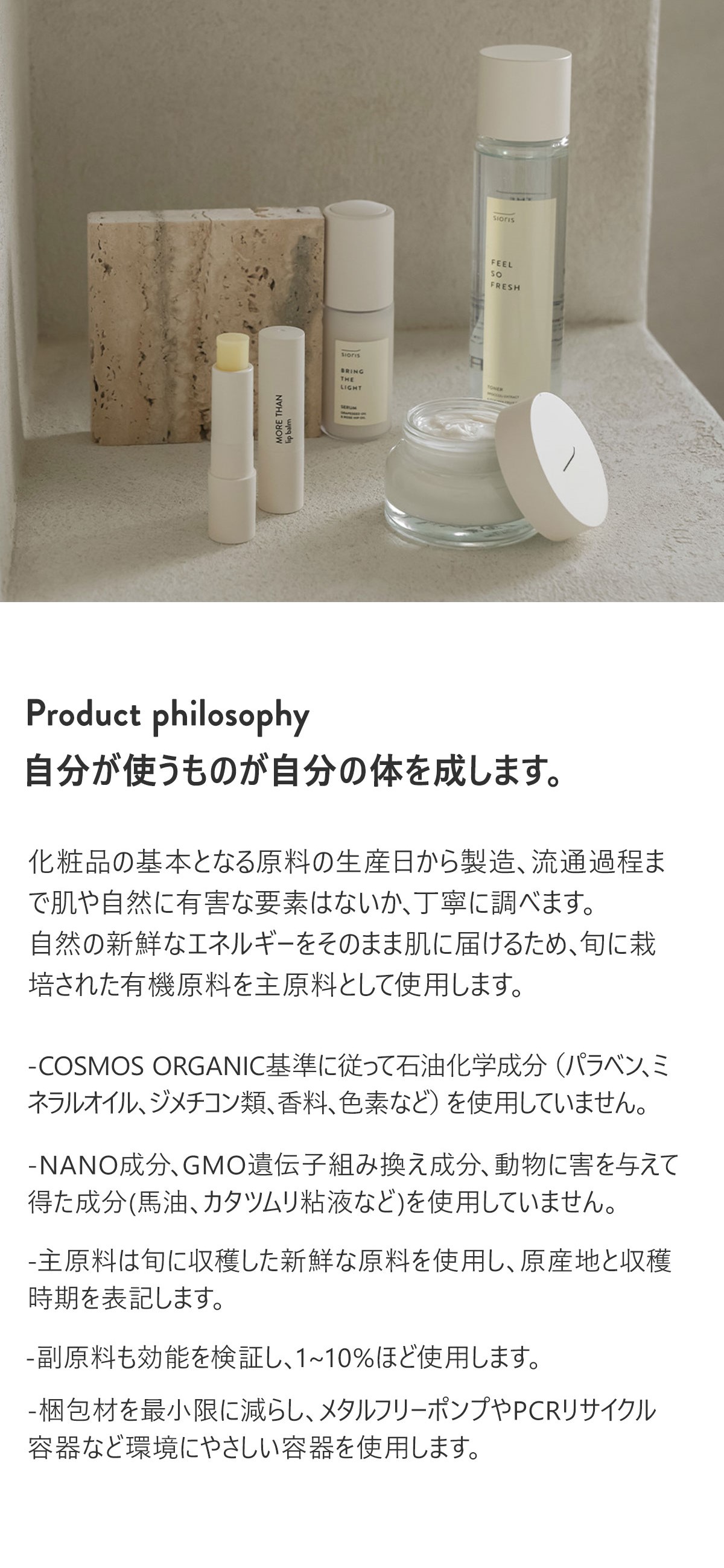 Product philosophy
自分が使うものが自分の体を成します。

化粧品の基本となる原料の生産日から製造、流通過程まで肌や自然に有害な要素はないか、丁寧に調べます。
自然の新鮮なエネルギーをそのまま肌に届けるため、旬に栽培された有機原料を主原料として使用します。

·COSMOS ORGANIC基準に従って石油化学成分（パラベン、ミネラルオイル、ジメチコン類、香料、色素など）を使用していません。
·NANO成分、GMO遺伝子組み換え成分、動物に害を与えて得た成分(馬油、カタツムリ粘液など)を使用していません。
·主原料は旬に収穫した新鮮な原料を使用し、原産地と収穫時期を表記します。
·副原料も効能を検証し、1~10%ほど使用します。
・梱包材を最小限に減らし、メタルフリーポンプやPCRリサイクル容器など環境にやさしい容器を使用します。