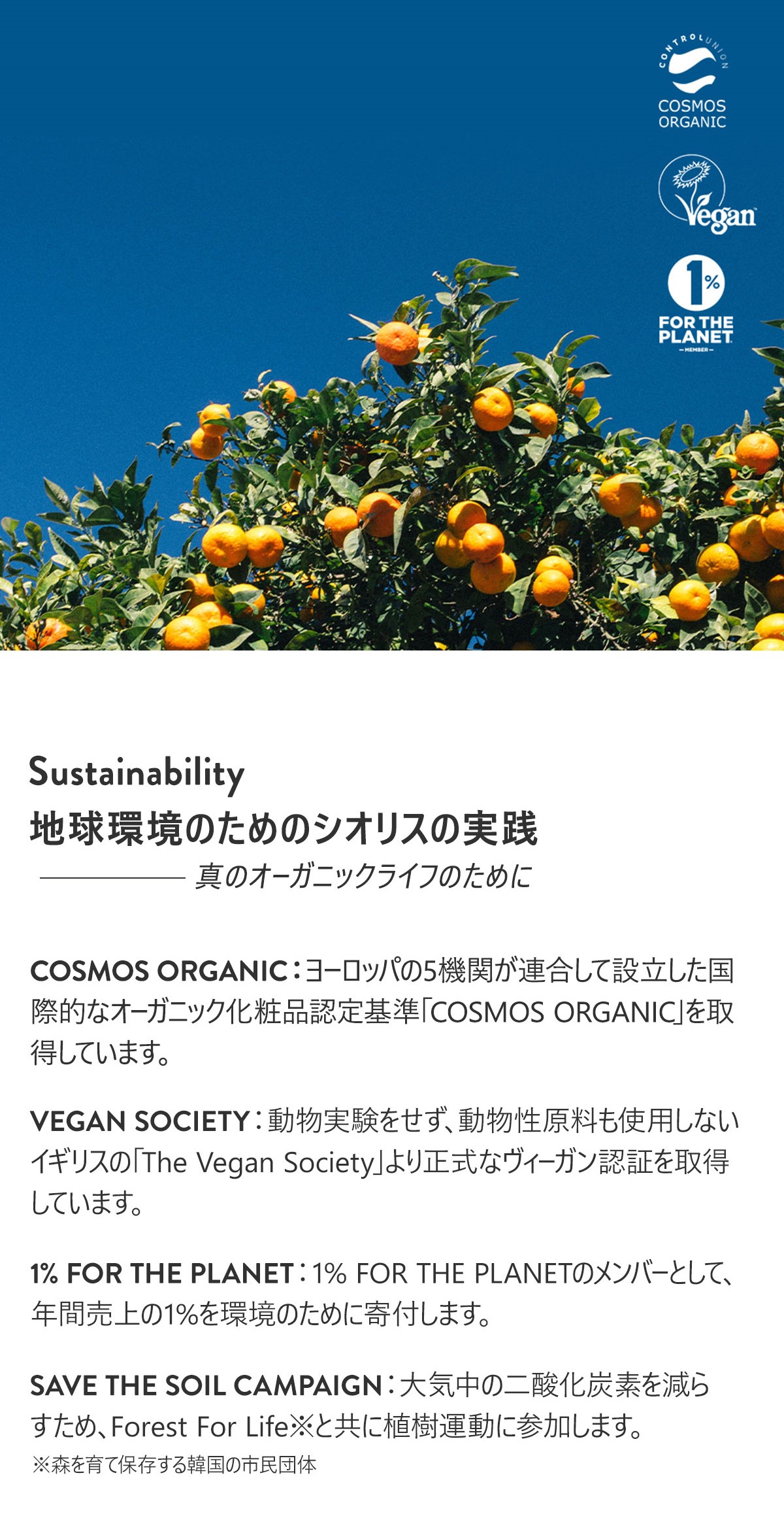 Sustainability
地球環境のためのシオリスの実践　- 真のオーガニックライフのために

COSMOS ORGANIC:ヨーロッパの5機関が連合して設立した国際的なオーガニック化粧品認定基準「COSMOS ORGANIC」を取得しています。
VEGAN SOCIETY:動物実験をせず、動物性原料も使用しないイギリスの「 The Vegan Society」より正式なヴィーガン認証を取得しています。
1% FOR THE PLANET:1% FOR THE PLANETのメンバーとして、年間売上の1%を環境のために寄付します。
SAVE THE SOIL CAMPAIGN:大気中の二酸化炭素を減らすため、Forest For Life※と共に植樹運動に参加します。
※森を育て保存する韓国の市民団体