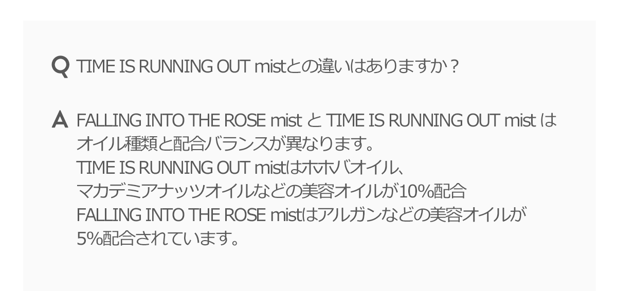 TIME IS RUNNING OUT mistとの違いはありますか？FALLING INTO THE ROSE mist と TIME IS RUNNING OUR mist はオイル種類と配合バランスが異なります。TIME IS RUNNING OUR mistはホホバオイル、マカデミアナッツオイルなどの美容オイルが10%配合FALLING INTO THE ROSE mistはアルガンなどの美容オイルが10%配合されています。
