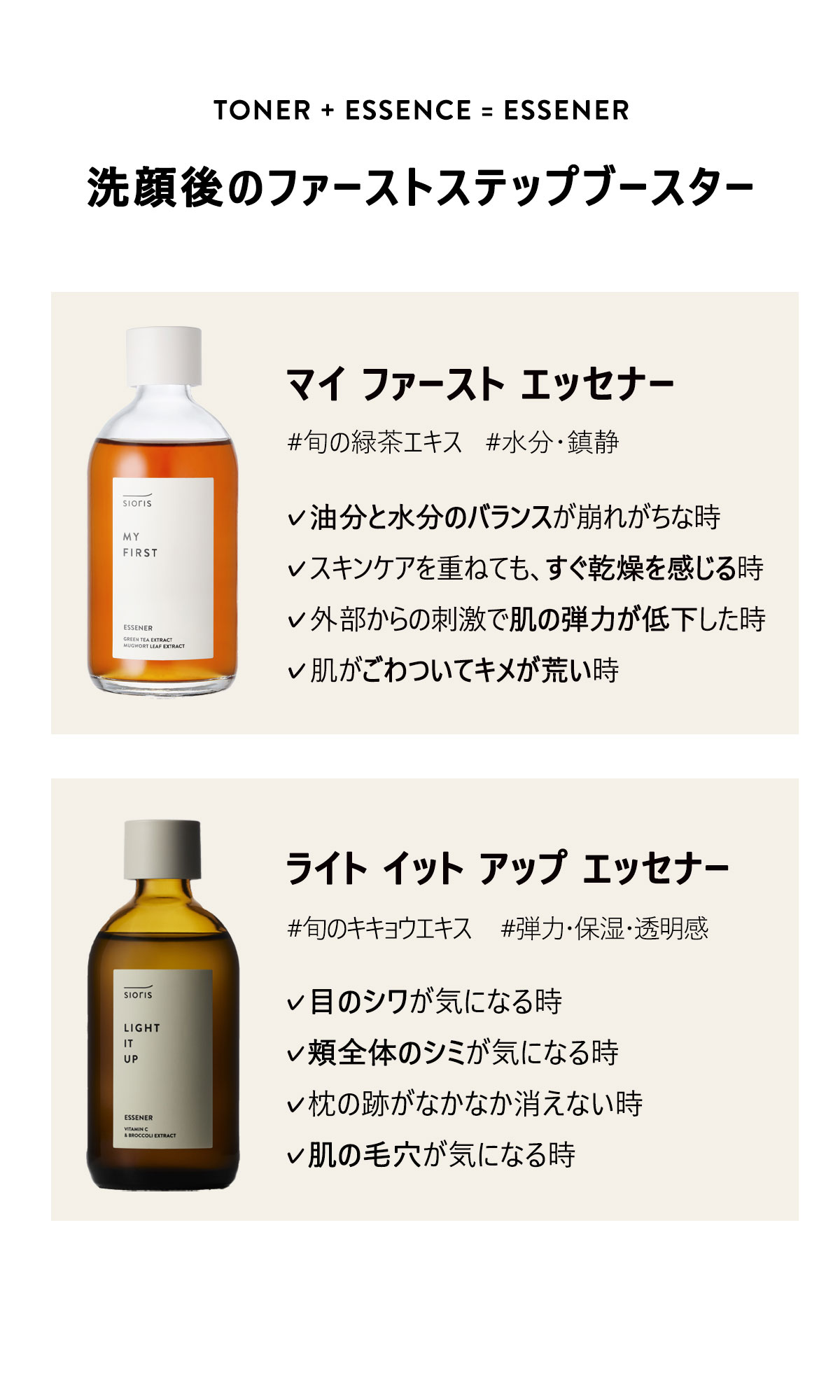 TONER+ESSENCE=ESSENER
洗顔後のファーストステップブースター
マイ ファースト エッセナー
#旬の緑茶エキス #水分・鎮静
油分と水分のバランスが崩れがちな時
スキンケアを重ねても、すぐ乾燥を感じる時
外部からの刺激で肌の弾力が低下した時
肌がごわついてキメが荒い時
ライト イット アップ エッセナー
#旬のキキョウエキス #弾力・保湿・透明感
目のシワが気になる時
頬全体のシミが気になる時
枕の跡がなかなか消えない時
肌の毛穴が気になる時