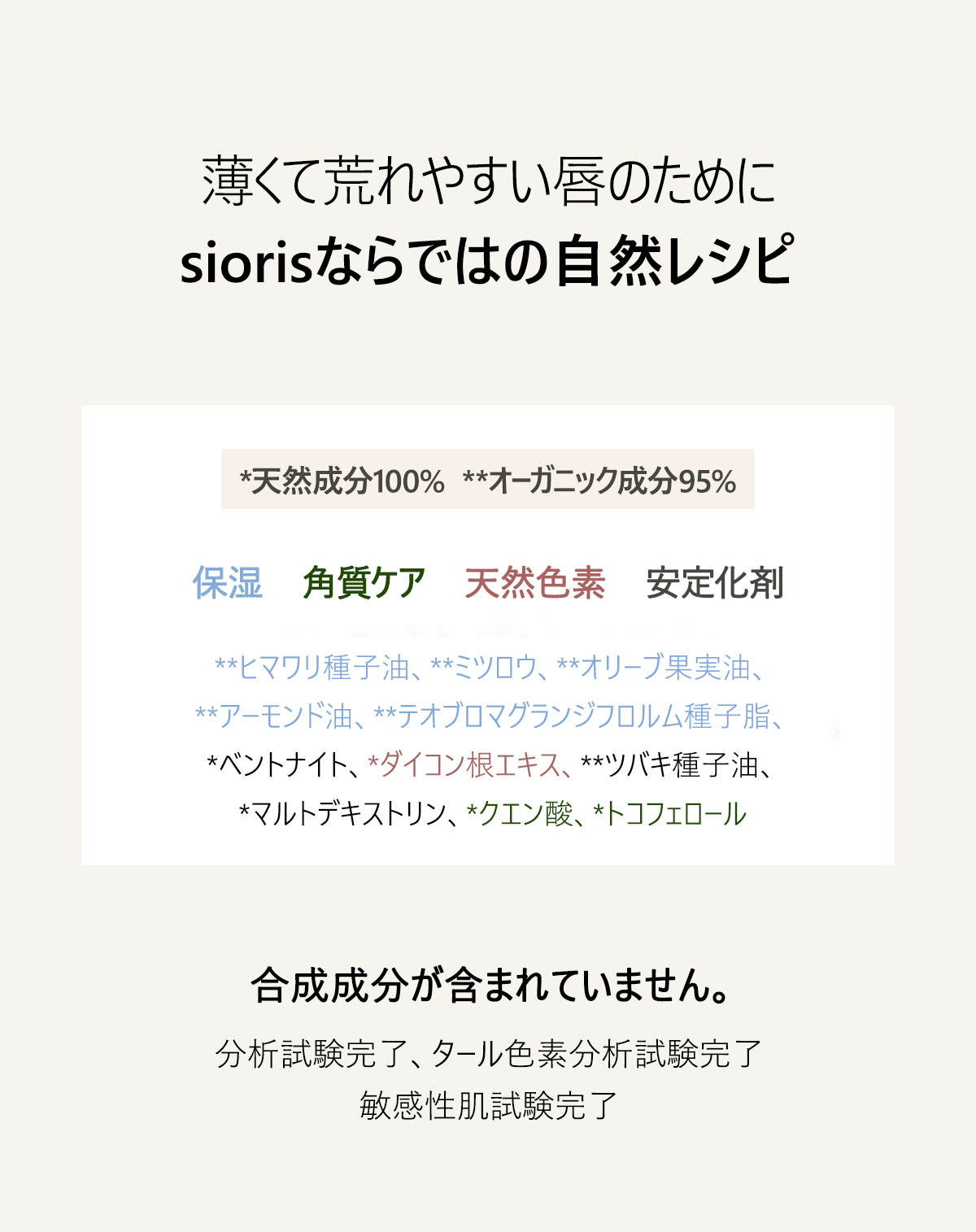 薄くて荒れやすい唇のために
siorisならではの自然レシピ
*天然成分100%　**オーガニック成分95%
保湿　角質ケア　天然色素　安定化剤
**ヒマワリ種子油、**ミツロウ、**オリーブ果実油、**アーモンド油、**テオブロマグランジフロルム種子脂、*ベントナイト、*ダイコン根エキス、**ツバキ種子油、*マルトデキストリン、*クエン酸、*トコフェロール
合成成分が含まれていません。
分析試験完了、タール色素分析試験完了、敏感性肌試験完了
