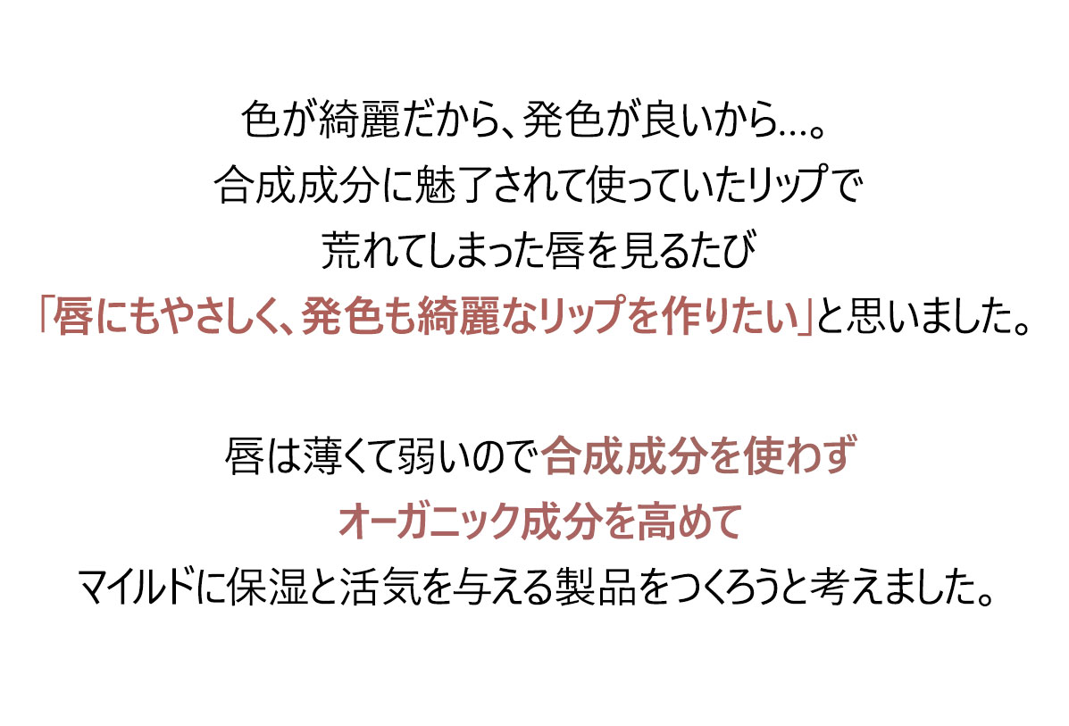 色が綺麗だから、発色が良いから…。
合成成分に魅了されて使っていたリップで
荒れてしまった唇を見るたび「唇にもやさしく、発色も綺麗なリップを作りたい」と思いました。
唇は薄くて弱いので合成成分を使わず
オーガニック指数を高めてマイルドに保湿と活気を与える製品をつくろうと考えました。
