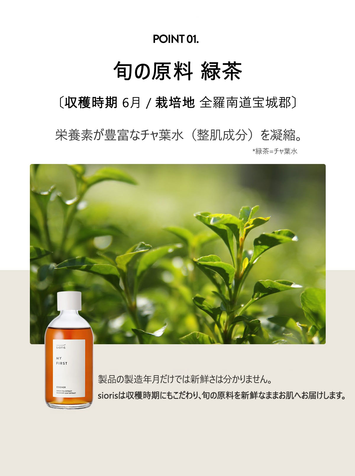 旬の原料 緑茶葉エキス 42%
〔収穫時期 2023.06 / 栽培地 全羅南道宝城郡〕
栄養素が豊富な宝城緑茶のエキスを凝縮。
緑茶はカテキンやトコフェロールなど、抗酸化成分が豊富で
刺激を受けた肌を優しく鎮静しながら、潤いで満たします。
製品の製造年月だけでは新鮮さは分かりません。
siorisは収穫時期にもこだわり、旬な原料を新鮮なままお肌へ届けます。