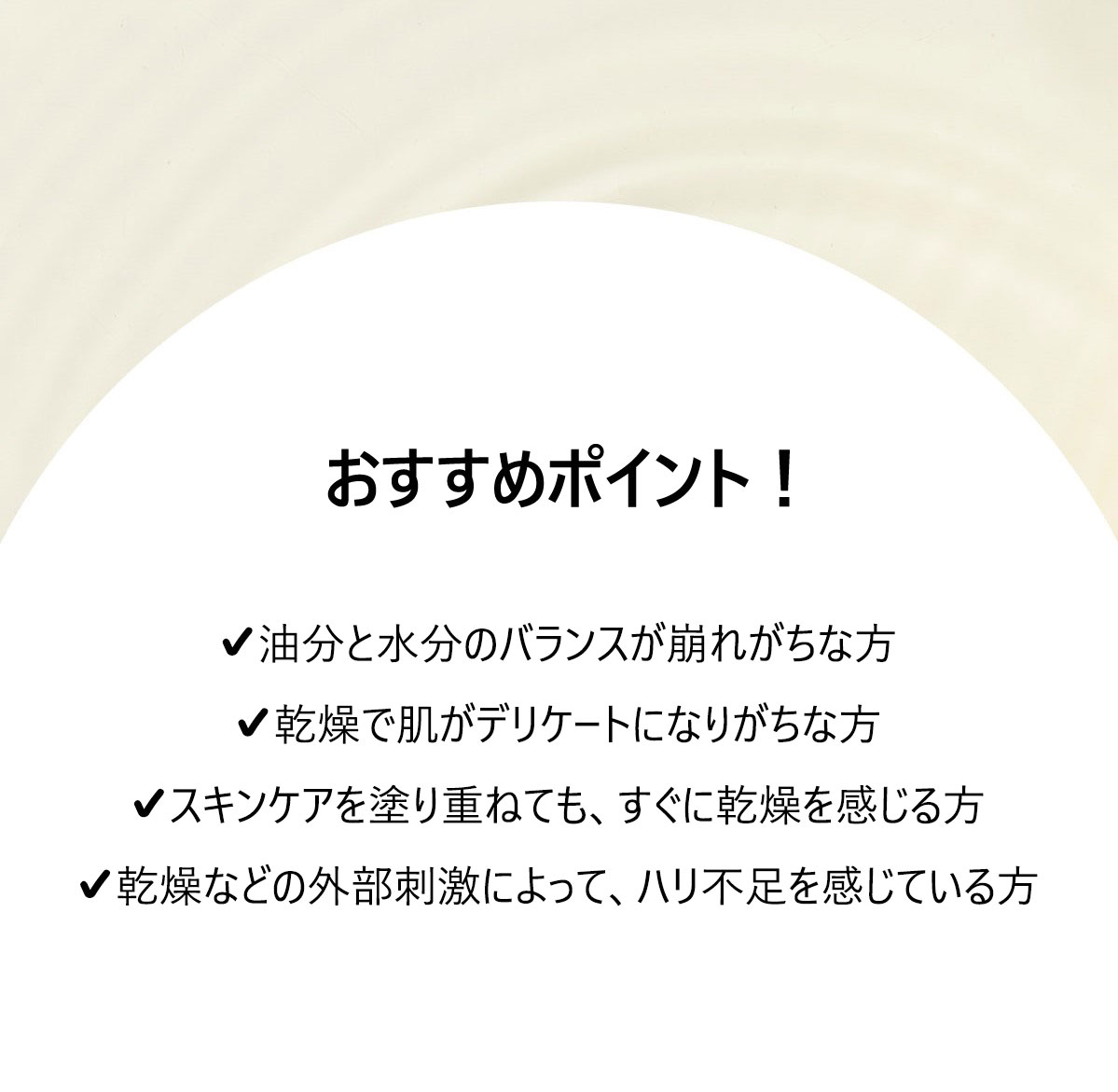 こんな方におすすめ！

✔油分と水分のバランスが崩れがちな方や、お肌が敏感な方
✔スキンケアを塗り重ねても、すぐに乾燥してしまう方
✔外部からの刺激でお肌の弾力が下がっている方
