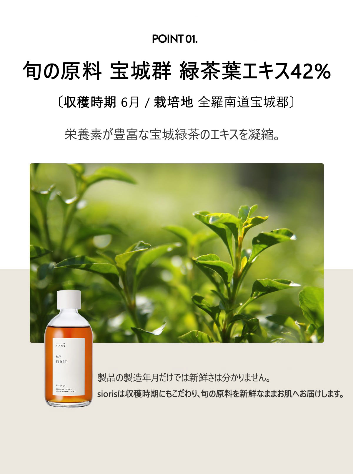 旬の原料 緑茶葉エキス 42%
〔収穫時期 2023.06 / 栽培地 全羅南道宝城郡〕
栄養素が豊富な宝城緑茶のエキスを凝縮。
緑茶はカテキンやトコフェロールなど、抗酸化成分が豊富で
刺激を受けた肌を優しく鎮静しながら、潤いで満たします。
製品の製造年月だけでは新鮮さは分かりません。
siorisは収穫時期にもこだわり、旬な原料を新鮮なままお肌へ届けます。