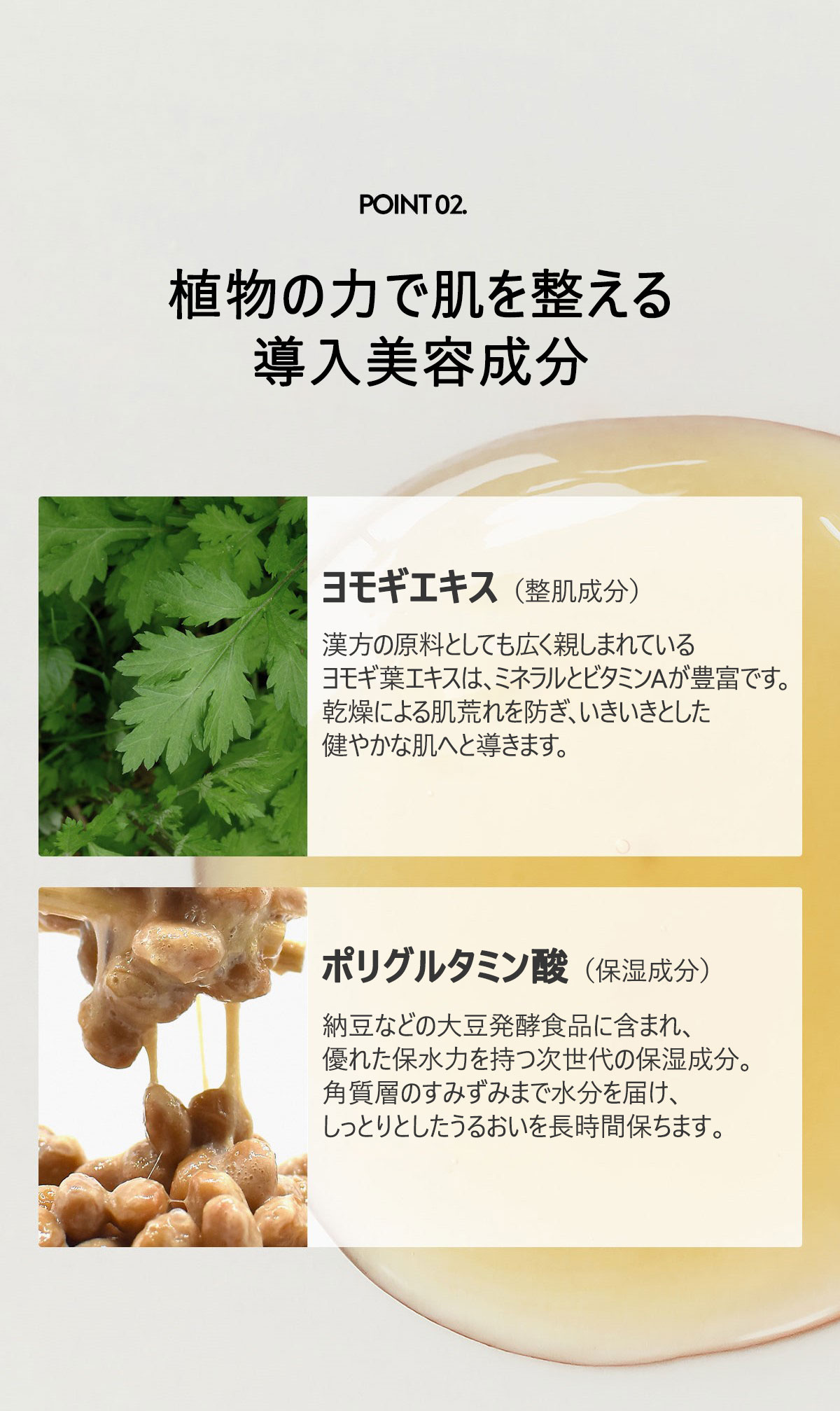植物性鎮静ブースター
ヨモギ葉エキスで肌を鎮静してベースを整え、次世代保湿成分PGAで潤いの膜を形成。
お肌を次のステップへとスムーズに導きます。

ヨモギエキス1％（韓国産）

和漢植物の材料としても広範囲で使用されるヨモギ葉エキスは
ミネラルとビタミンAが豊富です。
お肌のトラブルケアと活性化を促す効果があります。

原料の効能に限る

ポリグルタミン酸（韓国産）

納豆などの大豆発酵食品に含まれ
重量の約5000倍の水分子を蓄えられる次世代の保湿成分。
お肌の水分量を長時間維持できます。

原料の効能に限る
