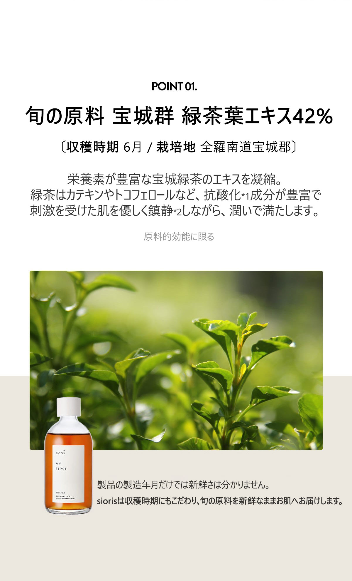 旬の原料 緑茶葉エキス 42%
〔収穫時期 2022.06 / 栽培地 全羅南道宝城郡〕
栄養素が豊富な宝茶緑茶のエキスを凝縮。
緑茶はカテキンやトコフェロールなど、抗酸化成分が豊富で
刺激を受けた肌を優しく鎮静しながら、潤いで満たします。
製品の製造年月だけでは新鮮さは分かりません。
siorisは収穫時期にもこだわり、旬な原料を新鮮なままお肌へ届けます。