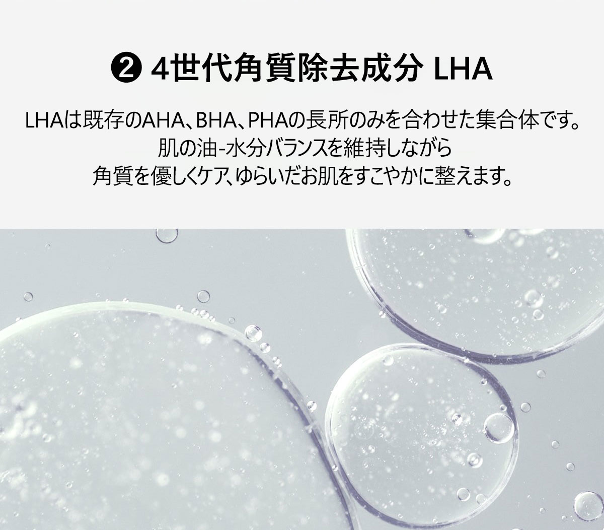 POINT3
②4世代角質除去成分 LHA
LHAは既存のAHA、BHA、PHAの長所のみを合わせた集合体です。
肌の油-水分バランスを維持しながら角質を優しくケア、ゆらいだお肌をすこやかに整えます。
