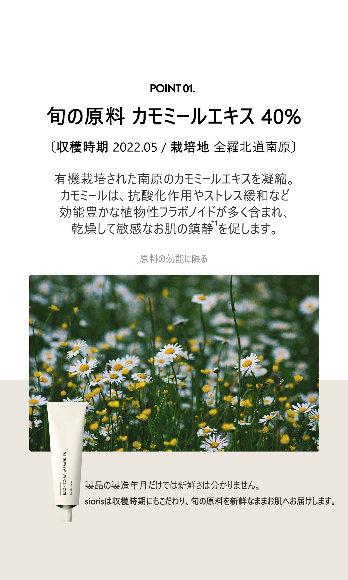 旬の原料 カモミールエキス38%
有機栽培された南原のカモミールエキスを凝縮。
カモミールは、抗酸化作用やストレス緩和など効能豊かな植物性フラボノイドが多く含まれ、
乾燥して敏感なお肌の鎮静を促します。製品の製造年日だけでは新鮮さは分かりません。
siorisは収穫時期にもこだわり、旬の原料を新鮮なままお肌へお届けします。