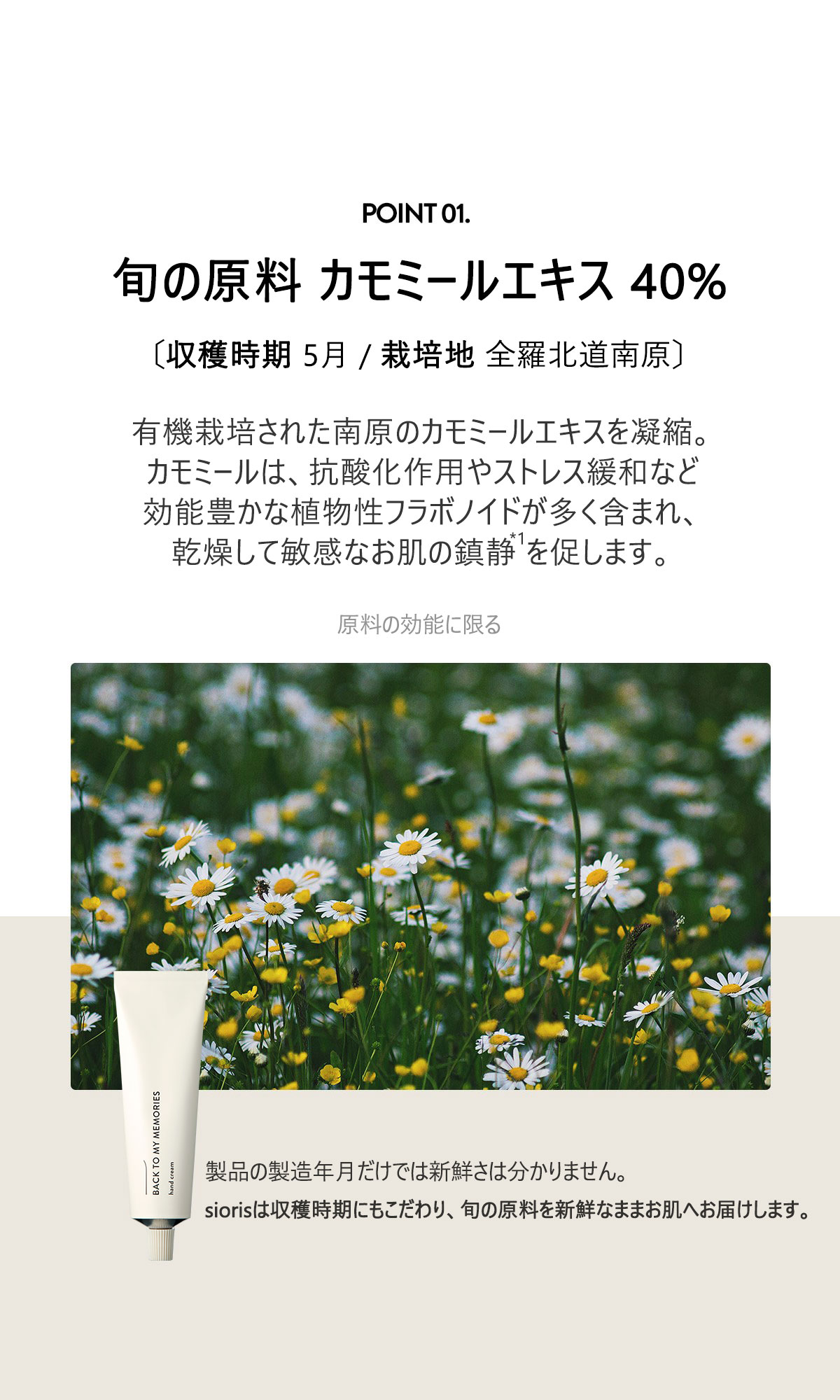 旬の原料 カモミールエキス38%
有機栽培された南原のカモミールエキスを凝縮。
カモミールは、抗酸化作用やストレス緩和など効能豊かな植物性フラボノイドが多く含まれ、
乾燥して敏感なお肌の鎮静を促します。製品の製造年日だけでは新鮮さは分かりません。
siorisは収穫時期にもこだわり、旬の原料を新鮮なままお肌へお届けします。
