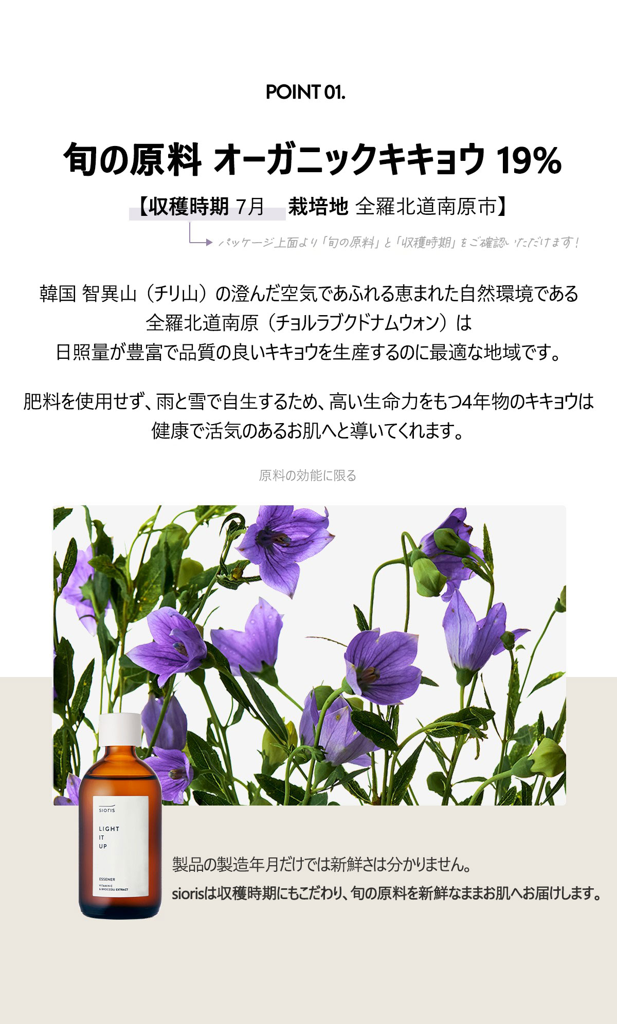 POINT1
旬の原料 オーガニックキキョウ 19%
【収穫時期 2022.07　栽培地 全羅北道南原市】
パッケージ上面より”旬の原料”と”収穫時期”をご確認いただけます！
韓国 智異山（チリ山）の澄んだ空気であふれる恵まれた自然環境である全羅北道南原（チョルラブクトナムウォン）は日照量が豊富で品質の良いキキョウを生産するのに最適な地域です。肥料を使用せず、雨と雪で自生するため、高い生命力をもつ4年物のキキョウは
健康で活気のあるお肌へと導いてくれます。
原料の効能に限る
製品の製造年月だけでは新鮮さは分かりません。
siorisは収穫時期にもこだわり、旬な原料を新鮮なままお肌へ届けます。