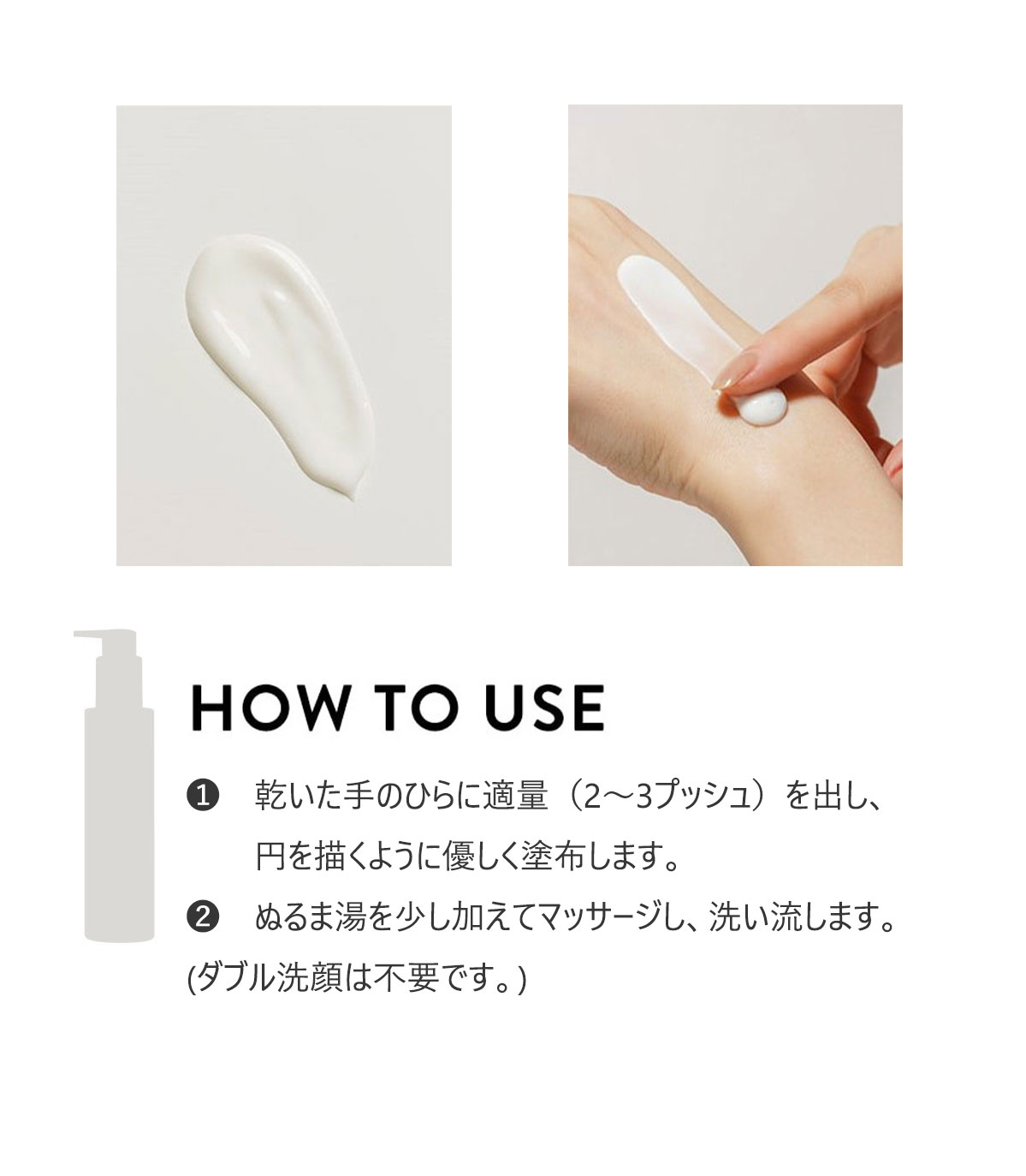  HOW TO USE
（１）乾いた手のひらに適量（2～3プッシュ）を出し、円を描くように優しく塗布します。
（２）ぬるま湯を少し加えてマッサージし、洗い流します。
（ダブル洗顔は不要です。）