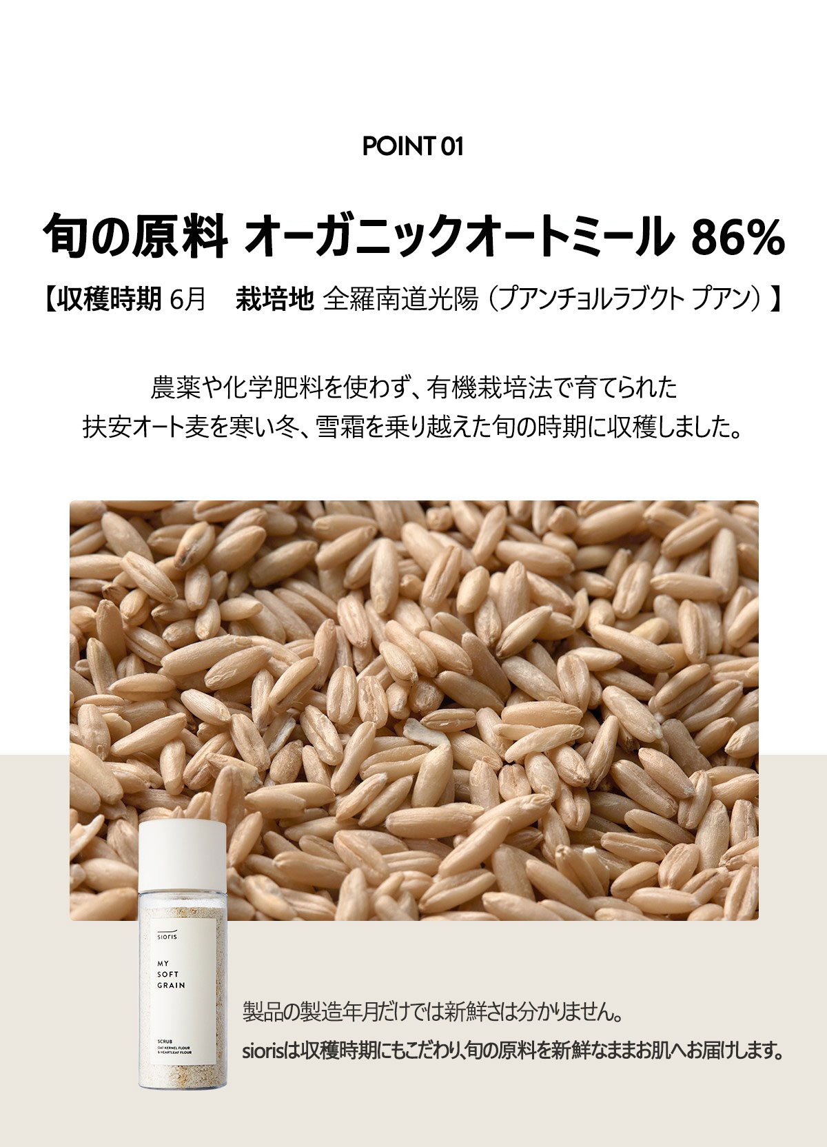 黄金色に染まった6月の全羅北道扶安で収穫した
旬の原料 オーガニックオートミール86%
[収穫時期 2022.06 / 栽培地 全羅南道光陽（プアンチョルラブクト プアン）]
農薬や化学肥料を使わず、有機栽培法で育てられた扶安オート麦を寒い冬、雪霜を乗り越えた旬の時期に収穫しました。

