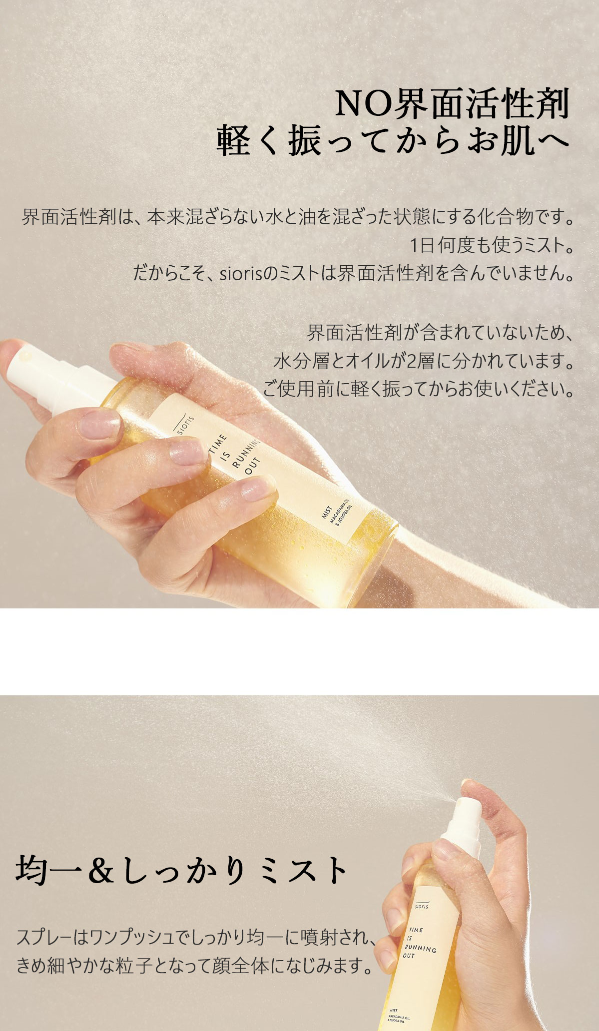  NO 界面活性剤 界面活性剤は、本来混ざらない水と油を混ざった状態にする化合物です。1日何度も使うミスト。だからこそ、siorisのミストは界面活性剤を含んでいません。界面活性剤が含まれていないため、水分層とオイルが2層に分かれています。ご使用前に軽く振ってからお使いください。均一＆しっかりミスト スプレーはワンプッシュでしっかり均一に噴射され、きめ細やかな粒子となって顔全体になじみます。