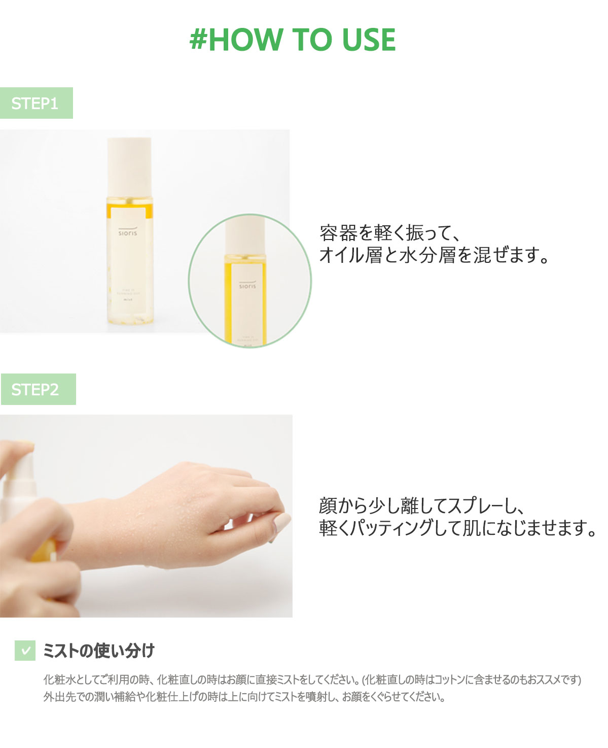 容器を軽く振って、オイル層と水分層を混ぜます。顔から少し話してスプレーし、軽くパッティングして肌になじませます。化粧水としてご利用の時、化粧直しの時はお顔に直接ミストをしてください。（化粧直しの時はコットンに含ませるのもおススメです）外出先での潤い補給や化粧仕上げの時は上に向けてミストを噴射し、お顔をくぐらせてください。 